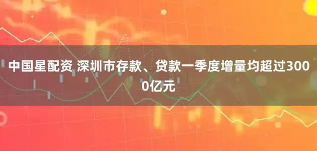 中国星配资 深圳市存款、贷款一季度增量均超过3000亿元
