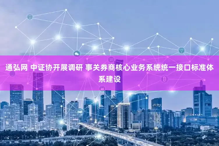 通弘网 中证协开展调研 事关券商核心业务系统统一接口标准体系建设