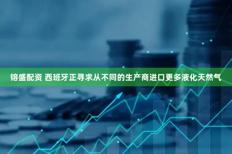镕盛配资 西班牙正寻求从不同的生产商进口更多液化天然气