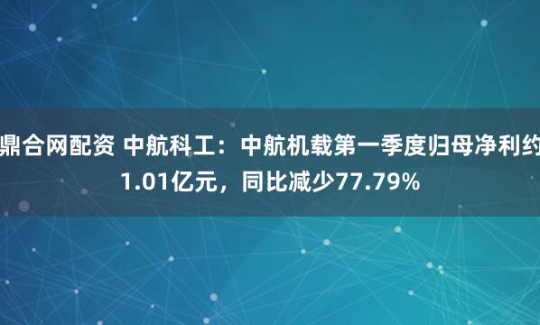 鼎合网配资 中航科工：中航机载第一季度归母净利约1.01亿元，同比减少77.79%