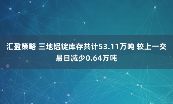汇盈策略 三地铝锭库存共计53.11万吨 较上一交易日减少0.64万吨
