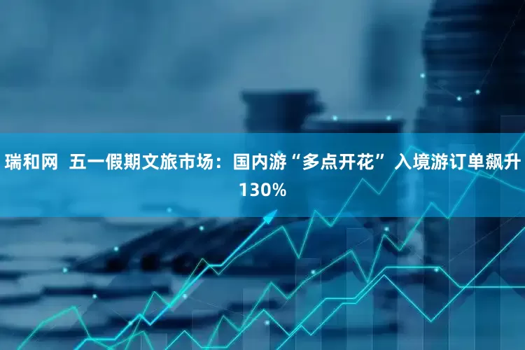 瑞和网  五一假期文旅市场：国内游“多点开花” 入境游订单飙升130%