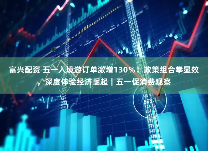 富兴配资 五一入境游订单激增130％！政策组合拳显效，深度体验经济崛起｜五一促消费观察