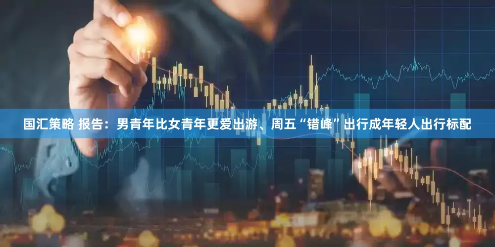 国汇策略 报告：男青年比女青年更爱出游、周五“错峰”出行成年轻人出行标配