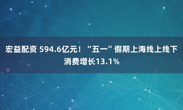 宏益配资 594.6亿元！“五一”假期上海线上线下消费增长13.1%