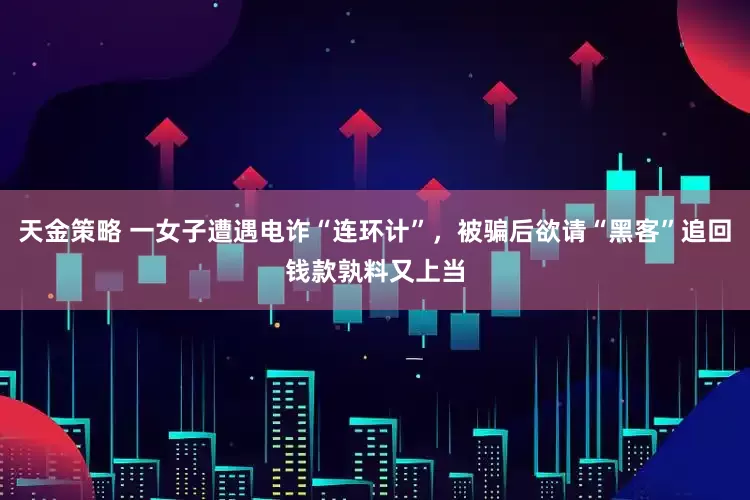 天金策略 一女子遭遇电诈“连环计”，被骗后欲请“黑客”追回钱款孰料又上当