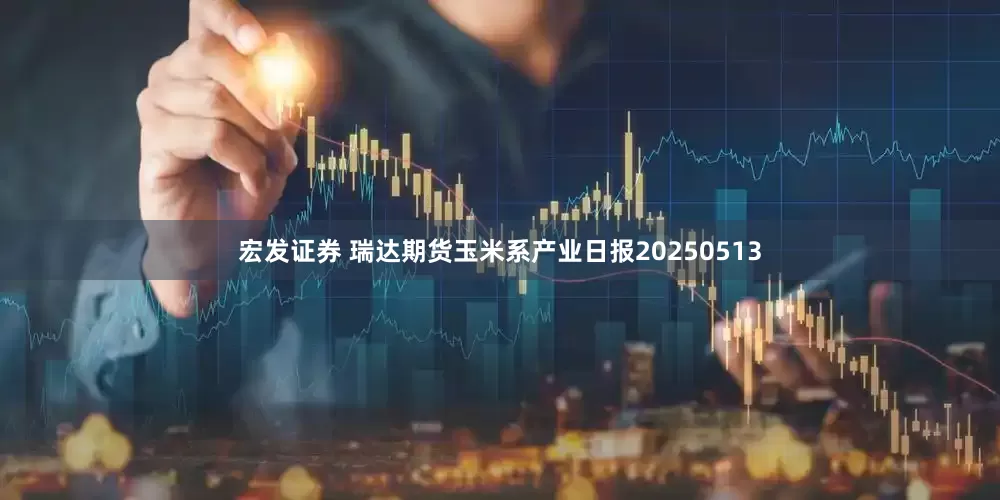 宏发证券 瑞达期货玉米系产业日报20250513