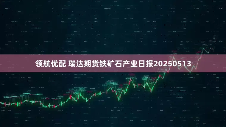 领航优配 瑞达期货铁矿石产业日报20250513