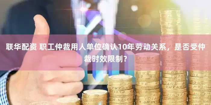 联华配资 职工仲裁用人单位确认10年劳动关系，是否受仲裁时效限制？