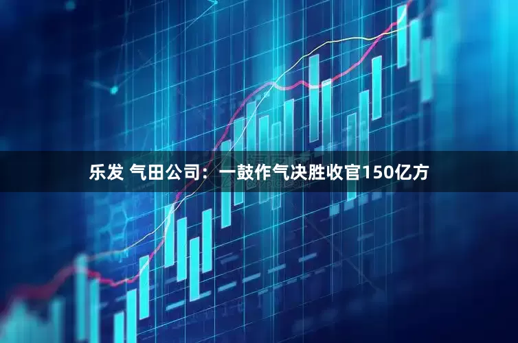乐发 气田公司：一鼓作气决胜收官150亿方