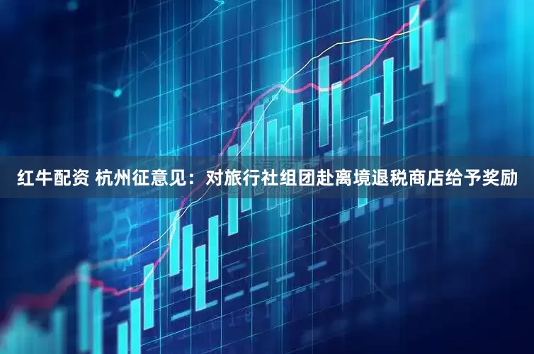 红牛配资 杭州征意见：对旅行社组团赴离境退税商店给予奖励