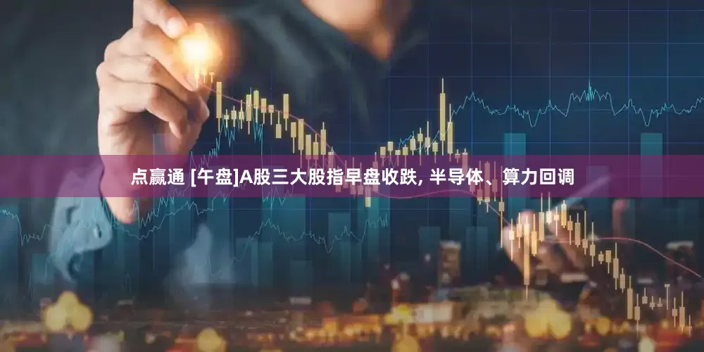 点赢通 [午盘]A股三大股指早盘收跌, 半导体、算力回调