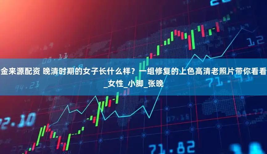 金来源配资 晚清时期的女子长什么样？一组修复的上色高清老照片带你看看_女性_小脚_张晚