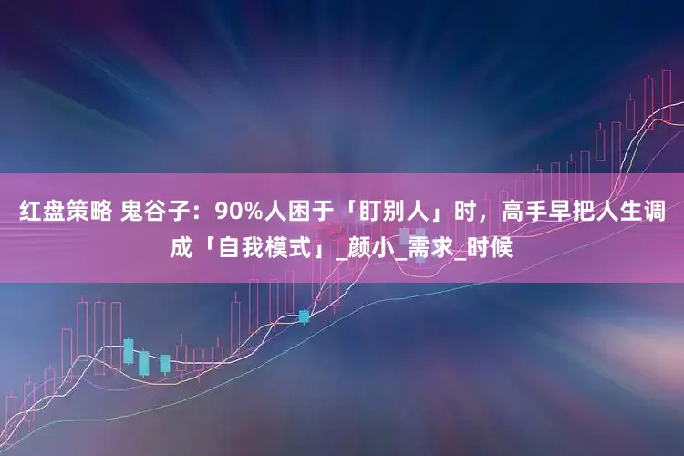 红盘策略 鬼谷子：90%人困于「盯别人」时，高手早把人生调成「自我模式」_颜小_需求_时候