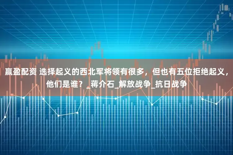 赢盈配资 选择起义的西北军将领有很多，但也有五位拒绝起义，他们是谁？_蒋介石_解放战争_抗日战争