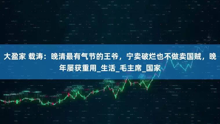 大盈家 载涛：晚清最有气节的王爷，宁卖破烂也不做卖国贼，晚年屡获重用_生活_毛主席_国家
