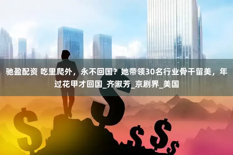 驰盈配资 吃里爬外，永不回国？她带领30名行业骨干留美，年过花甲才回国_齐淑芳_京剧界_美国
