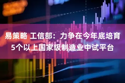 易策略 工信部：力争在今年底培育5个以上国家级制造业中试平台