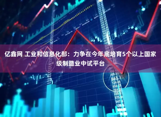 亿鑫网 工业和信息化部：力争在今年底培育5个以上国家级制造业中试平台