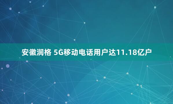 安徽润格 5G移动电话用户达11.18亿户