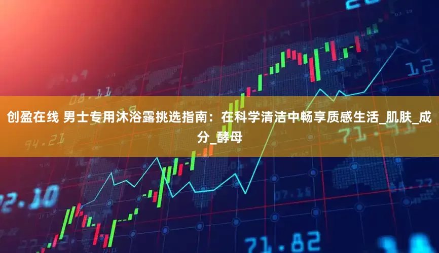 创盈在线 男士专用沐浴露挑选指南：在科学清洁中畅享质感生活_肌肤_成分_酵母