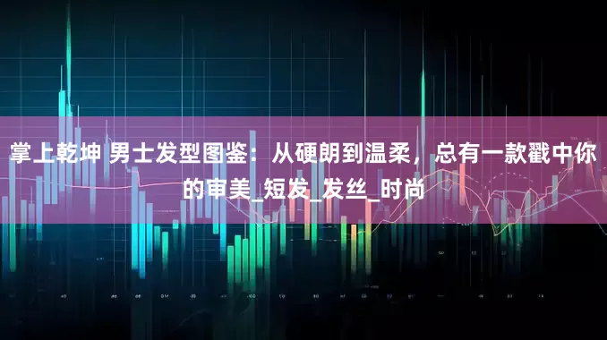 掌上乾坤 男士发型图鉴：从硬朗到温柔，总有一款戳中你的审美_短发_发丝_时尚