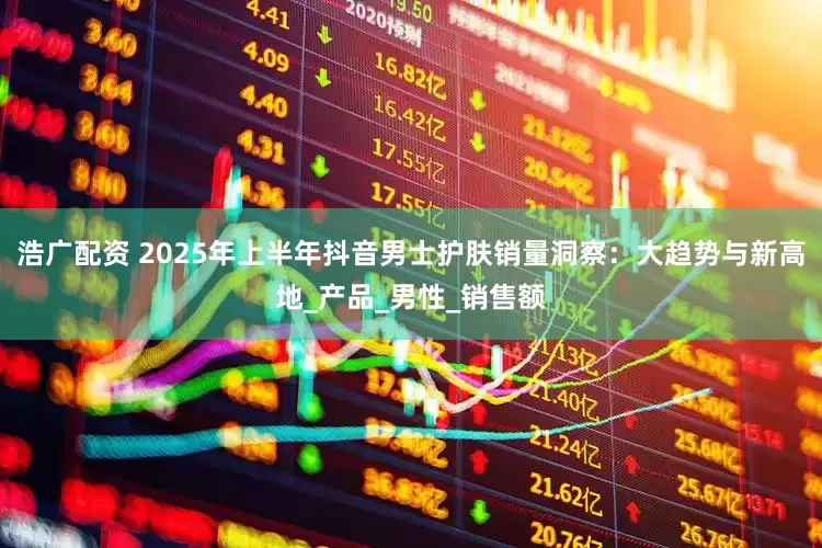 浩广配资 2025年上半年抖音男士护肤销量洞察：大趋势与新高地_产品_男性_销售额