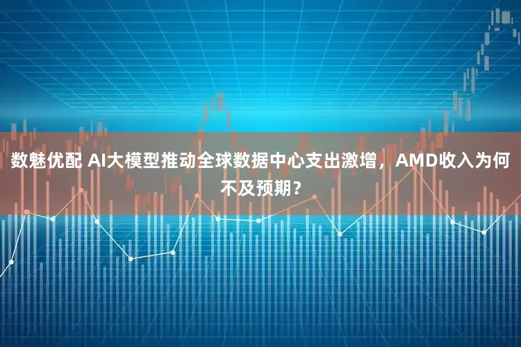 数魅优配 AI大模型推动全球数据中心支出激增，AMD收入为何不及预期？
