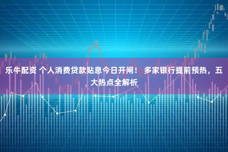 乐牛配资 个人消费贷款贴息今日开闸！ 多家银行提前预热，五大热点全解析