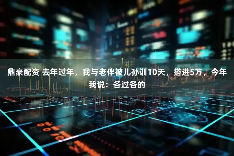 鼎豪配资 去年过年，我与老伴被儿孙训10天，搭进5万，今年我说：各过各的