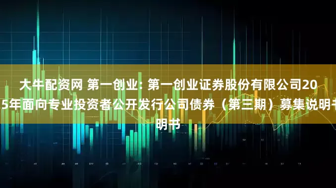 大牛配资网 第一创业: 第一创业证券股份有限公司2025年面向专业投资者公开发行公司债券（第三期）募集说明书