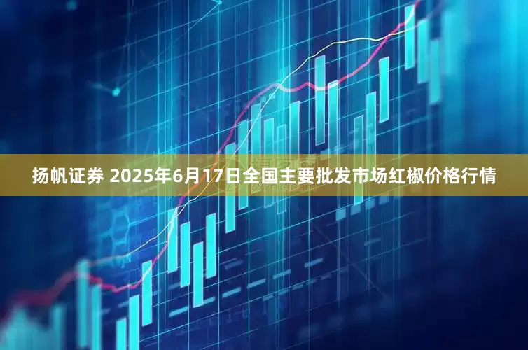 扬帆证券 2025年6月17日全国主要批发市场红椒价格行情