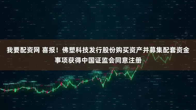 我要配资网 喜报！佛塑科技发行股份购买资产并募集配套资金事项获得中国证监会同意注册