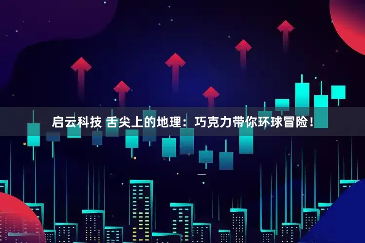 启云科技 舌尖上的地理：巧克力带你环球冒险！