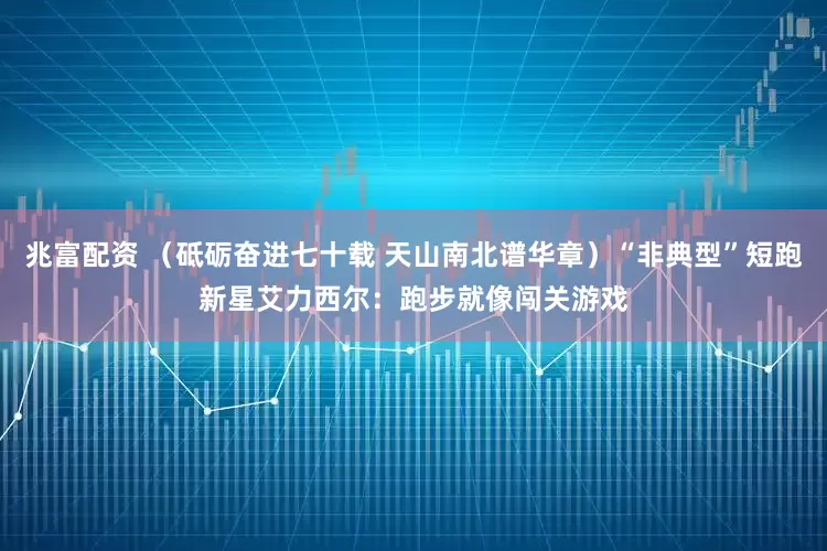 兆富配资 （砥砺奋进七十载 天山南北谱华章）“非典型”短跑新星艾力西尔：跑步就像闯关游戏