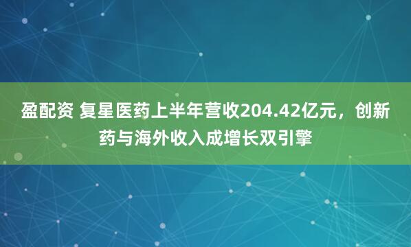 盈配资 复星医药上半年营收204.42亿元,创新药与海外收入成增长双引擎